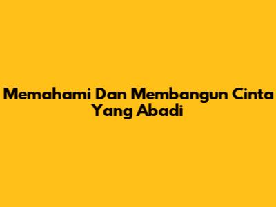 Memahami Dan Membangun Cinta Yang Abadi